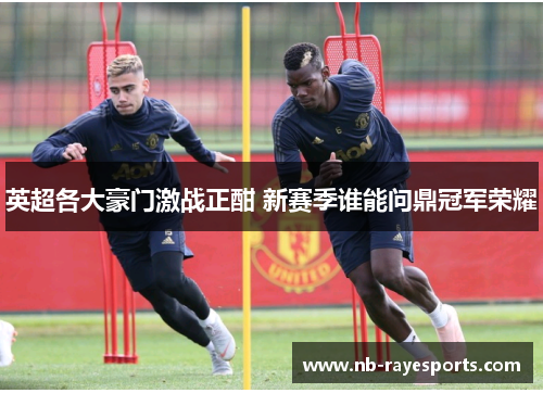 英超各大豪门激战正酣 新赛季谁能问鼎冠军荣耀 英超各大豪门激战正酣 新赛季谁能问鼎冠军荣耀
