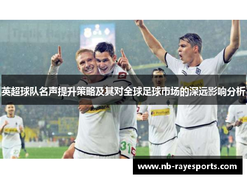英超球队名声提升策略及其对全球足球市场的深远影响分析 英超球队名声提升策略及其对全球足球市场的深远影响分析