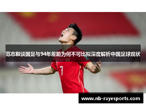范志毅谈国足与94年差距为何不可比拟深度解析中国足球现状 范志毅谈国足与94年差距为何不可比拟深度解析中国足球现状