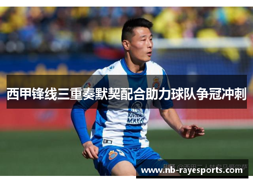 西甲锋线三重奏默契配合助力球队争冠冲刺 西甲锋线三重奏默契配合助力球队争冠冲刺