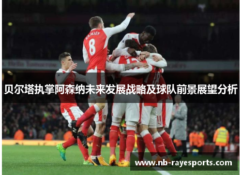 贝尔塔执掌阿森纳未来发展战略及球队前景展望分析 贝尔塔执掌阿森纳未来发展战略及球队前景展望分析