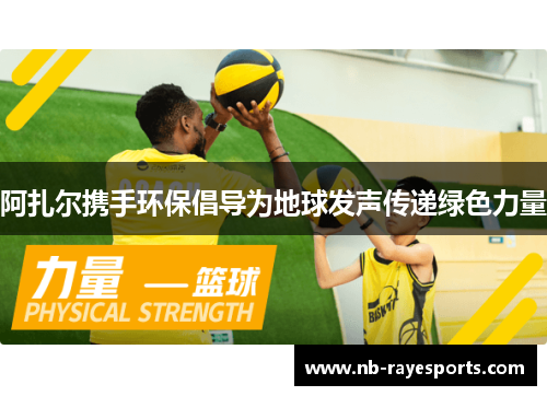 阿扎尔携手环保倡导为地球发声传递绿色力量 阿扎尔携手环保倡导为地球发声传递绿色力量