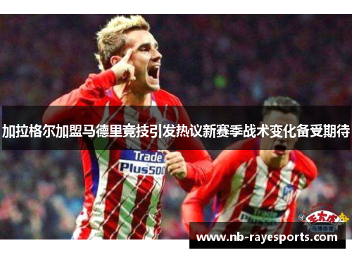 加拉格尔加盟马德里竞技引发热议新赛季战术变化备受期待