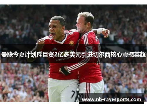 曼联今夏计划斥巨资2亿多美元引进切尔西核心震撼英超